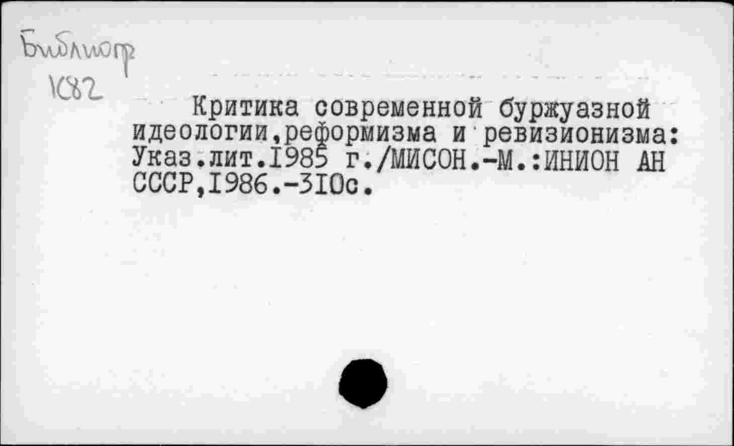 ﻿ЪхлЬлмогр
Критика современной буржуазной идеологии,реформизма и ревизионизма: Указ.лит.1985 г./МИСОН.-М.:ИНИОН АН СССР,1986.-310с.